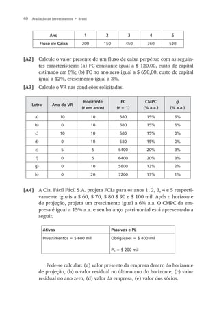 40   Avaliação de Investimentos • Bruni




                 Ano                 1            2             3         4       5

            Fluxo de Caixa          200        150           450         360      520


[A2] Calcule o valor presente de um fluxo de caixa perpétuo com as seguin-
     tes características: (a) FC constante igual a $ 120,00, custo de capital
     estimado em 8%; (b) FC no ano zero igual a $ 650,00, custo de capital
     igual a 12%, crescimento igual a 3%.
[A3] Calcule o VR nas condições solicitadas.

                                     Horizonte             FC           CMPC         g
     Letra        Ano do VR
                                    (t em anos)         (t + 1)        (% a.a.)   (% a.a.)

      a)               10                 10              580           15%           6%

      b)               0                  10              580           15%           6%

      c)               10                 10              580           15%           0%

      d)               0                  10              580           15%           0%

      e)               5                  5              6400           20%           3%

       f)              0                  5              6400           20%           3%

      g)               0                  10             5800           12%           2%

      h)               0                  20             7200           13%           1%


[A4] A Cia. Fácil Fácil S.A. projeta FCLs para os anos 1, 2, 3, 4 e 5 respecti-
     vamente iguais a $ 60, $ 70, $ 80 $ 90 e $ 100 mil. Após o horizonte
     de projeção, projeta um crescimento igual a 6% a.a. O CMPC da em-
     presa é igual a 15% a.a. e seu balanço patrimonial está apresentado a
     seguir.

             Ativos                                   Passivos e PL

             Investimentos = $ 600 mil                Obrigações = $ 400 mil

                                                      PL = $ 200 mil


                Pede-se calcular: (a) valor presente da empresa dentro do horizonte
            de projeção, (b) o valor residual no último ano do horizonte, (c) valor
            residual no ano zero, (d) valor da empresa, (e) valor dos sócios.
 