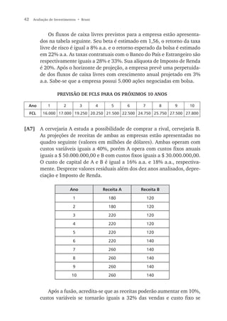 42    Avaliação de Investimentos • Bruni



               Os fluxos de caixa livres previstos para a empresa estão apresenta-
           dos na tabela seguinte. Seu beta é estimado em 1,56, o retorno da taxa
           livre de risco é igual a 8% a.a. e o retorno esperado da bolsa é estimado
           em 22% a.a. As taxas contratuais com o Banco do País e Estrangeiro são
           respectivamente iguais a 28% e 33%. Sua alíquota de Imposto de Renda
           é 20%. Após o horizonte de projeção, a empresa prevê uma perpetuida-
           de dos fluxos de caixa livres com crescimento anual projetado em 3%
           a.a. Sabe-se que a empresa possui 5.000 ações negociadas em bolsa.

                    PREVISÃO DE FCLS PARA OS PRÓXIMOS 10 ANOS

  Ano         1         2         3        4       5       6    7         8   9   10
     FCL    16.000 17.000 19.250 20.250 21.500 22.500 24.750 25.750 27.500 27.800


[A7] A cervejaria A estuda a possibilidade de comprar a rival, cervejaria B.
     As projeções de receitas de ambas as empresas estão apresentadas no
     quadro seguinte (valores em milhões de dólares). Ambas operam com
     custos variáveis iguais a 40%, porém A opera com custos fixos anuais
     iguais a $ 50.000.000,00 e B com custos fixos iguais a $ 30.000.000,00.
     O custo de capital de A e B é igual a 16% a.a. e 18% a.a., respectiva-
     mente. Despreze valores residuais além dos dez anos analisados, depre-
     ciação e Imposto de Renda.

                            Ano                Receita A       Receita B

                             1                   180                120

                             2                   180                120

                             3                   220                120

                             4                   220                120

                             5                   220                120

                             6                   220                140

                             7                   260                140

                             8                   260                140

                             9                   260                140

                             10                  260                140


              Após a fusão, acredita-se que as receitas poderão aumentar em 10%,
           custos variáveis se tornarão iguais a 32% das vendas e custo fixo se
 