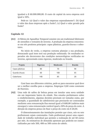 Exercícios extras   43


       igualará a $ 60.000.000,00. O custo de capital da nova empresa será
       igual a 16%.
           Pede-se: (a) Qual o valor das empresas separadamente?; (b) Qual
       o valor das duas empresas após a fusão?; (c) Qual o valor gerado pela
       fusão?


Capítulo 12

[A1]   A Fábrica de Agasalhos Temporal consiste em um tradicional fabricante
       de utensílios e vestuário de inverno. A produção da empresa concentra-
       se em três produtos principais: capas plásticas, guarda-chuvas e cober-
       tores.
          No início do verão, a empresa costuma planejar a sua produção,
       destacando qual item terá sua produção enfatizada. Os resultados es-
       perados são decorrentes das condições meteorológicas verificadas no
       inverno, apresentado como rigoroso, moderado ou brando.

        Projeto            Rigoroso          Moderado            Brando

 Capas plásticas              80                 70                  90

 Guarda-chuvas                60                100                  65

 Cobertores                   140                85                  20


           Com base nos diferentes critérios, pede-se para encontrar qual deve
       ser a melhor escolha para a empresa. Empregue 0,60 como constante
       de Hurwicz.
[A2]   Uma rede de salões de beleza pensa em instalar uma nova unidade
       em um importante bairro da cidade. Nos estudos preliminares sobre
       o estabelecimento, algumas decisões precisam ser tomadas como, por
       exemplo, a quantidade de cabeleireiros que precisarão ser contratados
       mediante uma remuneração fixa mensal igual a $ 600,00 (salários mais
       encargos) e uma remuneração variável igual a 30% do preço do corte. A
       direção da empresa pensa em fixar o preço do corte em $ 20,00.
           O dimensionamento das instalações permite que cinco, seis ou sete
       profissionais sejam contratados. Cada profissional possui uma capaci-
       dade de trabalho individual que permite a realização de até 60 cortes
       por mês. As estimativas de demanda apontam que poderão ser comer-
       cializados por mês 300, 400 ou 500 cortes de cabelo.
 