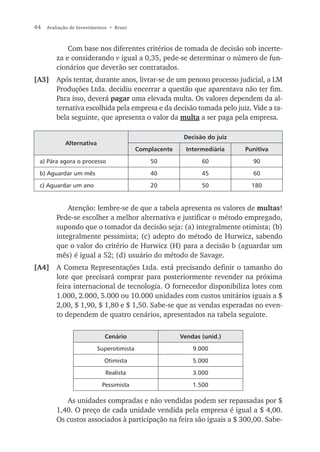 44   Avaliação de Investimentos • Bruni



             Com base nos diferentes critérios de tomada de decisão sob incerte-
         za e considerando v igual a 0,35, pede-se determinar o número de fun-
         cionários que deverão ser contratados.
[A3]     Após tentar, durante anos, livrar-se de um penoso processo judicial, a LM
         Produções Ltda. decidiu encerrar a questão que aparentava não ter fim.
         Para isso, deverá pagar uma elevada multa. Os valores dependem da al-
         ternativa escolhida pela empresa e da decisão tomada pelo juiz. Vide a ta-
         bela seguinte, que apresenta o valor da multa a ser paga pela empresa.

                                                         Decisão do juiz
            Alternativa
                                          Complacente     Intermediária    Punitiva

 a) Pára agora o processo                     50               60            90

 b) Aguardar um mês                           40               45            60

 c) Aguardar um ano                           20               50            180


             Atenção: lembre-se de que a tabela apresenta os valores de multas!
         Pede-se escolher a melhor alternativa e justificar o método empregado,
         supondo que o tomador da decisão seja: (a) integralmente otimista; (b)
         integralmente pessimista; (c) adepto do método de Hurwicz, sabendo
         que o valor do critério de Hurwicz (H) para a decisão b (aguardar um
         mês) é igual a 52; (d) usuário do método de Savage.
[A4] A Cometa Representações Ltda. está precisando definir o tamanho do
     lote que precisará comprar para posteriormente revender na próxima
     feira internacional de tecnologia. O fornecedor disponibiliza lotes com
     1.000, 2.000, 5.000 ou 10.000 unidades com custos unitários iguais a $
     2,00, $ 1,90, $ 1,80 e $ 1,50. Sabe-se que as vendas esperadas no even-
     to dependem de quatro cenários, apresentados na tabela seguinte.

                             Cenário                    Vendas (unid.)

                          Superotimista                     9.000

                             Otimista                       5.000

                              Realista                      3.000

                            Pessimista                      1.500

            As unidades compradas e não vendidas podem ser repassadas por $
         1,40. O preço de cada unidade vendida pela empresa é igual a $ 4,00.
         Os custos associados à participação na feira são iguais a $ 300,00. Sabe-
 