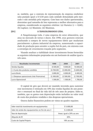 Exercícios extras   45


       se, também, que o contrato de representação da empresa estabelece
       uma punição igual a $ 0,50 para cada unidade demandada pelo mer-
       cado e não atendida pela empresa. Com base nos dados apresentados,
       determine qual tamanho de lote representa a melhor alternativa para a
       empresa, considerando os seguintes critérios: (a) Hurwicz (v = 0,60);
       (b) Laplace; (c) Maximin; (d) Maximax.
[D1]                              A TANGOLOMANGO LTDA.
           A Tangolomango Ltda. é uma empresa do setor alimentício, que
       atua no mercado de tortas e doces. Em 1998, seus gestores estavam
       analisando a compra de novos equipamentos fabris que mudariam
       parcialmente a planta industrial da empresa, aumentando a capaci-
       dade de produção para atender a região Sul do país, em sintonia com
       a estratégia de crescimento traçada pelo segmento.
           Visando analisar a viabilidade desse investimento foram fornecidas
       as seguintes informações projetadas em um horizonte de análise igual a
       três anos.

          Resultados incrementais                 1999         2000             2001
Vendas líquidas                                   8.500,00     9.000,00       10.000,00
(–) Custo dos produtos vendidos               (4.700,00)      (5.000,00)     (5.600,00)
Lucro Bruto                                       3.800,00     4.000,00        4.400,00
(–) Despesas operacionais (não financeiras)   (2.300,00)      (2.500,00)     (2.700,00)
Lucro Operacional                                 1.500,00     1.500,00        1.700,00


           O capital de giro que deverá ser mantido investido para sustentar
       esse incremento é estimado em 10% das vendas líquidas do ano poste-
       rior e retornará no final da vida útil de três anos do projeto. Sabe-se,
       também, que os gastos com depreciação estão incluídos no valor total
       de custo dos produtos vendidos e das despesas operacionais.
              Outros dados financeiros podem ser vistos no quadro seguinte.

Valor total do investimento em equipamentos                     $ 5.000,00

Valor de venda dos equipamentos no fim do ano 3                 $ 2.000,00

Taxa de depreciação                                      linear, igual a 20% ao ano

Alíquota de IR                                                     30%

Custo do Capital Próprio                                       18% ao ano
 