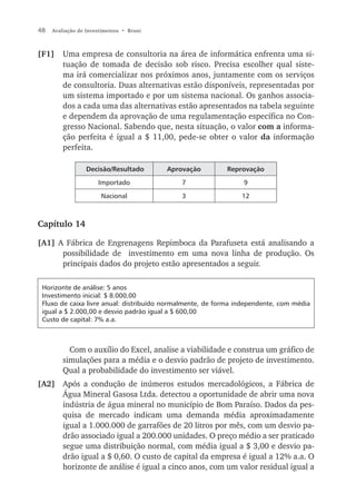 48   Avaliação de Investimentos • Bruni



[F1]     Uma empresa de consultoria na área de informática enfrenta uma si-
         tuação de tomada de decisão sob risco. Precisa escolher qual siste-
         ma irá comercializar nos próximos anos, juntamente com os serviços
         de consultoria. Duas alternativas estão disponíveis, representadas por
         um sistema importado e por um sistema nacional. Os ganhos associa-
         dos a cada uma das alternativas estão apresentados na tabela seguinte
         e dependem da aprovação de uma regulamentação específica no Con-
         gresso Nacional. Sabendo que, nesta situação, o valor com a informa-
         ção perfeita é igual a $ 11,00, pede-se obter o valor da informação
         perfeita.

                  Decisão/Resultado       Aprovação        Reprovação

                      Importado              7                  9

                       Nacional              3                  12



Capítulo 14

[A1] A Fábrica de Engrenagens Repimboca da Parafuseta está analisando a
      possibilidade de investimento em uma nova linha de produção. Os
      principais dados do projeto estão apresentados a seguir.

 Horizonte de análise: 5 anos
 Investimento inicial: $ 8.000,00
 Fluxo de caixa livre anual: distribuído normalmente, de forma independente, com média
 igual a $ 2.000,00 e desvio padrão igual a $ 600,00
 Custo de capital: 7% a.a.



           Com o auxílio do Excel, analise a viabilidade e construa um gráfico de
         simulações para a média e o desvio padrão de projeto de investimento.
         Qual a probabilidade do investimento ser viável.
[A2] Após a condução de inúmeros estudos mercadológicos, a Fábrica de
     Água Mineral Gasosa Ltda. detectou a oportunidade de abrir uma nova
     indústria de água mineral no município de Bom Paraíso. Dados da pes-
     quisa de mercado indicam uma demanda média aproximadamente
     igual a 1.000.000 de garrafões de 20 litros por mês, com um desvio pa-
     drão associado igual a 200.000 unidades. O preço médio a ser praticado
     segue uma distribuição normal, com média igual a $ 3,00 e desvio pa-
     drão igual a $ 0,60. O custo de capital da empresa é igual a 12% a.a. O
     horizonte de análise é igual a cinco anos, com um valor residual igual a
 