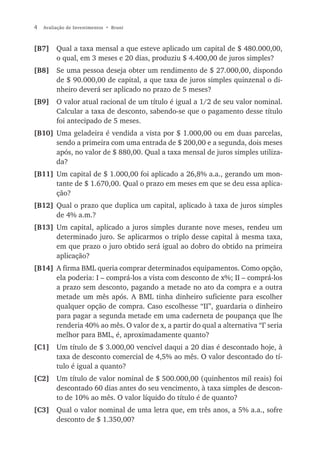 4   Avaliação de Investimentos • Bruni



[B7] Qual a taxa mensal a que esteve aplicado um capital de $ 480.000,00,
     o qual, em 3 meses e 20 dias, produziu $ 4.400,00 de juros simples?
[B8] Se uma pessoa deseja obter um rendimento de $ 27.000,00, dispondo
     de $ 90.000,00 de capital, a que taxa de juros simples quinzenal o di-
     nheiro deverá ser aplicado no prazo de 5 meses?
[B9] O valor atual racional de um título é igual a 1/2 de seu valor nominal.
     Calcular a taxa de desconto, sabendo-se que o pagamento desse título
     foi antecipado de 5 meses.
[B10] Uma geladeira é vendida a vista por $ 1.000,00 ou em duas parcelas,
      sendo a primeira com uma entrada de $ 200,00 e a segunda, dois meses
      após, no valor de $ 880,00. Qual a taxa mensal de juros simples utiliza-
      da?
[B11] Um capital de $ 1.000,00 foi aplicado a 26,8% a.a., gerando um mon-
      tante de $ 1.670,00. Qual o prazo em meses em que se deu essa aplica-
      ção?
[B12] Qual o prazo que duplica um capital, aplicado à taxa de juros simples
      de 4% a.m.?
[B13] Um capital, aplicado a juros simples durante nove meses, rendeu um
      determinado juro. Se aplicarmos o triplo desse capital à mesma taxa,
      em que prazo o juro obtido será igual ao dobro do obtido na primeira
      aplicação?
[B14] A firma BML queria comprar determinados equipamentos. Como opção,
      ela poderia: I – comprá-los a vista com desconto de x%; II – comprá-los
      a prazo sem desconto, pagando a metade no ato da compra e a outra
      metade um mês após. A BML tinha dinheiro suficiente para escolher
      qualquer opção de compra. Caso escolhesse “II”, guardaria o dinheiro
      para pagar a segunda metade em uma caderneta de poupança que lhe
      renderia 40% ao mês. O valor de x, a partir do qual a alternativa “I’ seria
      melhor para BML, é, aproximadamente quanto?
[C1] Um título de $ 3.000,00 vencível daqui a 20 dias é descontado hoje, à
     taxa de desconto comercial de 4,5% ao mês. O valor descontado do tí-
     tulo é igual a quanto?
[C2] Um título de valor nominal de $ 500.000,00 (quinhentos mil reais) foi
     descontado 60 dias antes do seu vencimento, à taxa simples de descon-
     to de 10% ao mês. O valor líquido do título é de quanto?
[C3] Qual o valor nominal de uma letra que, em três anos, a 5% a.a., sofre
     desconto de $ 1.350,00?
 