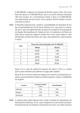 Exercícios extras   49


       $ 400.000,00. A alíquota de Imposto de Renda é igual a 25%. Os custos
       fixos são iguais a $ 100.000,00 por ano e os custos variáveis alcançam
       18% das receitas. Se o investimento inicial é igual a $ 2.000.000,00,
       com depreciação em cinco anos, seria o projeto viável? Analise os riscos
       com base no Excel.
[A3] A Propósito Especial Ltda. estudava a possibilidade de participar do lei-
     lão de privatização da Cia de Trens Urbanos S.A., que previa a conces-
     são por 5 anos da exploração dos serviços de transportes de passageiros
     da Região Metropolitana de Cidade do Sul. As estimativas de fluxos de
     caixa livres anuais da empresa variam ano a ano, onde supõe-se uma
     distribuição normal dos fluxos de caixa, com parâmetros apresentados
     a seguir.

                            Fluxo de Caixa Estimado (em $1.000,00)
            Ano
                                 Média                    Desvio
              1                  50,00                      5,00
              2                  60,00                      5,00
              3                  70,00                    10,00
              4                  80,00                    10,00
              5                  90,00                    20,00


       Parte I: Se o custo de capital da empresa for igual a 15% a.a., estime
       qual o preço máximo que poderia ser pago pelo negócio.
       Parte II: Se o custo de capital da empresa for variável, em função dos ce-
       nários macroeconômicos dados na tabela seguinte, estime a viabilidade
       do negócio.

                                Custo de Capital
               Cenário                                 Probabilidade
                                     % a.a.

        Otimista                      12%                   10%

        Realista                      15%                   80%

        Pessimista                    20%                   10%


[A4] A empresa Bem Mais Esperto Ltda. avalia a decisão de lançamento de
     dois produtos distintos, A e B, e que competem em um mesmo mercado.
     O lançamento de um impede o lançamento do outro. As vendas mensais
 