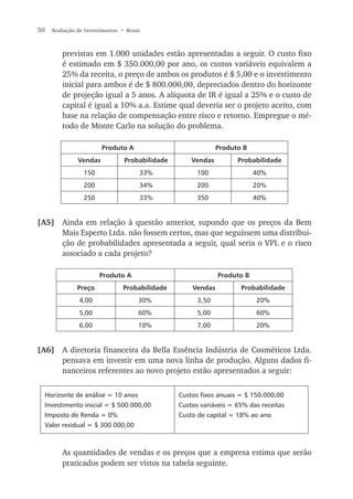 50   Avaliação de Investimentos • Bruni



         previstas em 1.000 unidades estão apresentadas a seguir. O custo fixo
         é estimado em $ 350.000,00 por ano, os custos variáveis equivalem a
         25% da receita, o preço de ambos os produtos é $ 5,00 e o investimento
         inicial para ambos é de $ 800.000,00, depreciados dentro do horizonte
         de projeção igual a 5 anos. A alíquota de IR é igual a 25% e o custo de
         capital é igual a 10% a.a. Estime qual deveria ser o projeto aceito, com
         base na relação de compensação entre risco e retorno. Empregue o mé-
         todo de Monte Carlo na solução do problema.

                        Produto A                             Produto B
               Vendas            Probabilidade       Vendas         Probabilidade
                 150                  33%              100                40%
                 200                  34%              200                20%
                 250                  33%              350                40%


[A5] Ainda em relação à questão anterior, supondo que os preços da Bem
     Mais Esperto Ltda. não fossem certos, mas que seguissem uma distribui-
     ção de probabilidades apresentada a seguir, qual seria o VPL e o risco
     associado a cada projeto?

                       Produto A                              Produto B
              Preço             Probabilidade        Vendas          Probabilidade
               4,00                   30%              3,50               20%
               5,00                   60%              5,00               60%
               6,00                   10%              7,00               20%


[A6] A diretoria financeira da Bella Essência Indústria de Cosméticos Ltda.
     pensava em investir em uma nova linha de produção. Alguns dados fi-
     nanceiros referentes ao novo projeto estão apresentados a seguir:

  Horizonte de análise = 10 anos                 Custos fixos anuais = $ 150.000,00
  Investimento inicial = $ 500.000,00            Custos variáveis = 65% das receitas
  Imposto de Renda = 0%                          Custo de capital = 18% ao ano
  Valor residual = $ 300.000,00



         As quantidades de vendas e os preços que a empresa estima que serão
         praticados podem ser vistos na tabela seguinte.
 