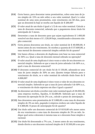 Exercícios extras   5


[C4] Certo banco, para descontar notas promissórias, cobra uma taxa de ju-
     ros simples de 15% ao mês sobre o seu valor nominal. Qual é o valor
     nominal de uma nota promissória, com vencimento em 60 dias, para
     que ao descontá-la hoje se receba um líquido de $ 280,00?
[C5] O valor atual de um título é igual a 1/2 de seu valor nominal. Calcule a
     taxa de desconto comercial, sabendo que o pagamento desse título foi
     antecipado de 5 meses.
[C6] Determine a taxa de desconto para que sejam equivalentes $ 1.400,00
     vencível em dois meses e $ 1.120,00 hoje, considerando o desconto sim-
     ples comercial.
[C7] Certa pessoa descontou um título, no valor nominal de $ 40.000,00, 4
     meses antes do seu vencimento. Se recebeu a quantia de $ 37.600,00, a
     taxa mensal do desconto comercial simples sofrido foi de quanto?
[C8] Um banco efetua o desconto de duplicatas com base na taxa comercial
     de 36% a.a. Qual a taxa de desconto mensal cobrada na operação?
[C9] O valor atual de uma duplicata é cinco vezes o valor de seu desconto co-
     mercial simples. Sabendo-se que a taxa de juros adotada é de 60% a.a.,
     qual a taxa de desconto semestral?
[C10] O desconto comercial de um título foi de $ 150,00, adotando-se uma
      taxa de juros simples de 30% ao ano. Quanto tempo faltaria para o
      vencimento do título, se o valor nominal do referido título fosse de $
      4.000,00?
[C11] O valor atual de uma duplicata é cinco vezes o valor de seu desconto co-
      mercial simples. Sabendo-se que a taxa de juros adotada é de 60% a.a.,
      o vencimento do título expresso em dias é igual a quanto?
[C12] Ao descontar um título a receber com valor nominal igual a $ 38.000,00,
      uma empresa recebeu, líquidos, $ 32.680,00. Sabendo que a taxa de
      desconto da operação foi de 2% a.m., calcule o prazo de antecipação.
[C13] Ana descontou uma promissória de $ 5.000,00 a uma taxa de desconto
      simples de 3% ao mês, pagando à empresa credora um valor líquido de
      $ 4.400,00. O prazo de antecipação foi de quanto?
[C14] Um título sofre um desconto comercial de $ 9.810,00 três meses antes
      do seu vencimento a uma taxa de desconto simples de 3% ao mês. In-
      dique qual seria o desconto à mesma taxa se o desconto fosse simples e
      racional.
[C15] Um título foi descontado a 7% a.m., 3 meses antes de seu vencimento,
      dando direito a um desconto racional simples de $ 10.500,00 a seu pos-
 