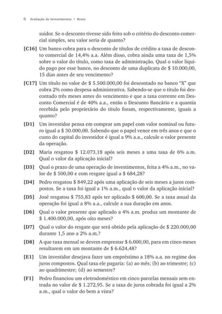 6   Avaliação de Investimentos • Bruni



         suidor. Se o desconto tivesse sido feito sob o critério do desconto comer-
         cial simples, seu valor seria de quanto?
[C16] Um banco cobra para o desconto de títulos de crédito a taxa de descon-
      to comercial de 14,4% a.a. Além disso, cobra ainda uma taxa de 1,5%
      sobre o valor do título, como taxa de administração. Qual o valor líqui-
      do pago por esse banco, no desconto de uma duplicata de $ 10.000,00,
      15 dias antes de seu vencimento?
[C17] Um título no valor de $ 5.500.000,00 foi descontado no banco “X” que
      cobra 2% como despesa administrativa. Sabendo-se que o título foi des-
      contado três meses antes do vencimento e que a taxa corrente em Des-
      conto Comercial é de 40% a.a., então o Desconto Bancário e a quantia
      recebida pelo proprietário do título foram, respectivamente, iguais a
      quanto?
[D1] Um investidor pensa em comprar um papel com valor nominal ou futu-
     ro igual a $ 30.000,00. Sabendo que o papel vence em três anos e que o
     custo do capital do investidor é igual a 9% a.a., calcule o valor presente
     da operação.
[D2] Maria resgatou $ 12.073,18 após seis meses a uma taxa de 6% a.m.
     Qual o valor da aplicação inicial?
[D3] Qual o prazo de uma operação de investimentos, feita a 4% a.m., no va-
     lor de $ 500,00 e com resgate igual a $ 684,28?
[D4] Pedro resgatou $ 849,22 após uma aplicação de seis meses a juros com-
     postos. Se a taxa foi igual a 1% a.m., qual o valor da aplicação inicial?
[D5] José resgatou $ 755,83 após ter aplicado $ 600,00. Se a taxa anual da
     operação foi igual a 8% a.a., calcule a sua duração em anos.
[D6] Qual o valor presente que aplicado a 4% a.m. produz um montante de
     $ 1.400.000,00, após oito meses?
[D7] Qual o valor do resgate que será obtido pela aplicação de $ 220.000,00
     durante 1,5 ano a 2% a.m.?
[D8] A que taxa mensal se devem emprestar $ 6.000,00, para em cinco meses
     resultarem em um montante de $ 6.624,48?
[E1]     Um investidor desejava fazer um empréstimo a 18% a.a. no regime dos
         juros compostos. Qual taxa ele pagaria: (a) ao mês; (b) ao trimestre; (c)
         ao quadrimestre; (d) ao semestre?
[F1]     Pedro financiou um eletrodoméstico em cinco parcelas mensais sem en-
         trada no valor de $ 1.272,95. Se a taxa de juros cobrada foi igual a 2%
         a.m., qual o valor do bem a vista?
 