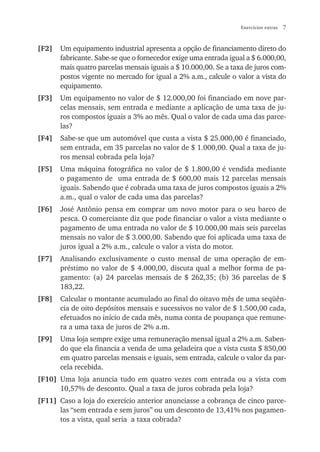 Exercícios extras   7


[F2]   Um equipamento industrial apresenta a opção de financiamento direto do
       fabricante. Sabe-se que o fornecedor exige uma entrada igual a $ 6.000,00,
       mais quatro parcelas mensais iguais a $ 10.000,00. Se a taxa de juros com-
       postos vigente no mercado for igual a 2% a.m., calcule o valor a vista do
       equipamento.
[F3]   Um equipamento no valor de $ 12.000,00 foi financiado em nove par-
       celas mensais, sem entrada e mediante a aplicação de uma taxa de ju-
       ros compostos iguais a 3% ao mês. Qual o valor de cada uma das parce-
       las?
[F4]   Sabe-se que um automóvel que custa a vista $ 25.000,00 é financiado,
       sem entrada, em 35 parcelas no valor de $ 1.000,00. Qual a taxa de ju-
       ros mensal cobrada pela loja?
[F5]   Uma máquina fotográfica no valor de $ 1.800,00 é vendida mediante
       o pagamento de uma entrada de $ 600,00 mais 12 parcelas mensais
       iguais. Sabendo que é cobrada uma taxa de juros compostos iguais a 2%
       a.m., qual o valor de cada uma das parcelas?
[F6]   José Antônio pensa em comprar um novo motor para o seu barco de
       pesca. O comerciante diz que pode financiar o valor a vista mediante o
       pagamento de uma entrada no valor de $ 10.000,00 mais seis parcelas
       mensais no valor de $ 3.000,00. Sabendo que foi aplicada uma taxa de
       juros igual a 2% a.m., calcule o valor a vista do motor.
[F7]   Analisando exclusivamente o custo mensal de uma operação de em-
       préstimo no valor de $ 4.000,00, discuta qual a melhor forma de pa-
       gamento: (a) 24 parcelas mensais de $ 262,35; (b) 36 parcelas de $
       183,22.
[F8]   Calcular o montante acumulado ao final do oitavo mês de uma seqüên-
       cia de oito depósitos mensais e sucessivos no valor de $ 1.500,00 cada,
       efetuados no início de cada mês, numa conta de poupança que remune-
       ra a uma taxa de juros de 2% a.m.
[F9]   Uma loja sempre exige uma remuneração mensal igual a 2% a.m. Saben-
       do que ela financia a venda de uma geladeira que a vista custa $ 850,00
       em quatro parcelas mensais e iguais, sem entrada, calcule o valor da par-
       cela recebida.
[F10] Uma loja anuncia tudo em quatro vezes com entrada ou a vista com
      10,57% de desconto. Qual a taxa de juros cobrada pela loja?
[F11] Caso a loja do exercício anterior anunciasse a cobrança de cinco parce-
      las “sem entrada e sem juros” ou um desconto de 13,41% nos pagamen-
      tos a vista, qual seria a taxa cobrada?
 