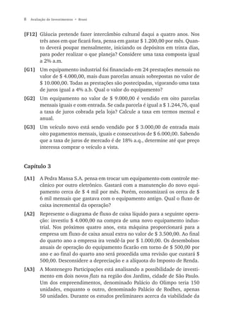 8   Avaliação de Investimentos • Bruni



[F12] Gláucia pretende fazer intercâmbio cultural daqui a quatro anos. Nos
      três anos em que ficará fora, pensa em gastar $ 1.200,00 por mês. Quan-
      to deverá poupar mensalmente, iniciando os depósitos em trinta dias,
      para poder realizar o que planeja? Considere uma taxa composta igual
      a 2% a.m.
[G1] Um equipamento industrial foi financiado em 24 prestações mensais no
     valor de $ 4.000,00, mais duas parcelas anuais sobrepostas no valor de
     $ 10.000,00. Todas as prestações são postecipadas, vigorando uma taxa
     de juros igual a 4% a.b. Qual o valor do equipamento?
[G2] Um equipamento no valor de $ 9.000,00 é vendido em oito parcelas
     mensais iguais e com entrada. Se cada parcela é igual a $ 1.244,76, qual
     a taxa de juros cobrada pela loja? Calcule a taxa em termos mensal e
     anual.
[G3] Um veículo novo está sendo vendido por $ 3.000,00 de entrada mais
     oito pagamentos mensais, iguais e consecutivos de $ 6.000,00. Sabendo
     que a taxa de juros de mercado é de 18% a.q., determine até que preço
     interessa comprar o veículo a vista.


Capítulo 3

[A1] A Pedra Mansa S.A. pensa em trocar um equipamento com controle me-
     cânico por outro eletrônico. Gastará com a manutenção do novo equi-
     pamento cerca de $ 4 mil por mês. Porém, economizará os cerca de $
     6 mil mensais que gastava com o equipamento antigo. Qual o fluxo de
     caixa incremental da operação?
[A2] Represente o diagrama de fluxo de caixa líquido para a seguinte opera-
     ção: investiu $ 4.000,00 na compra de uma novo equipamento indus-
     trial. Nos próximos quatro anos, esta máquina proporcionará para a
     empresa um fluxo de caixa anual extra no valor de $ 3.500,00. Ao final
     do quarto ano a empresa ira vendê-la por $ 1.000,00. Os desembolsos
     anuais de operação do equipamento ficarão em torno de $ 500,00 por
     ano e ao final do quarto ano será procedida uma revisão que custará $
     500,00. Desconsidere a depreciação e a alíquota do Imposto de Renda.
[A3] A Montenegro Participações está analisando a possibilidade de investi-
     mento em dois novos flats na região dos Jardins, cidade de São Paulo.
     Um dos empreendimentos, denominado Palácio do Olimpo teria 150
     unidades, enquanto o outro, denominado Palácio de Rodhes, apenas
     50 unidades. Durante os estudos preliminares acerca da viabilidade da
 