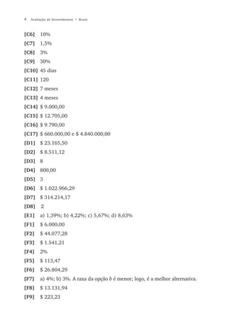 4   Avaliação de Investimentos • Bruni



[C6] 10%
[C7] 1,5%
[C8] 3%
[C9] 30%
[C10] 45 dias
[C11] 120
[C12] 7 meses
[C13] 4 meses
[C14] $ 9.000,00
[C15] $ 12.705,00
[C16] $ 9.790,00
[C17] $ 660.000,00 e $ 4.840.000,00
[D1] $ 23.165,50
[D2] $ 8.511,12
[D3] 8
[D4] 800,00
[D5] 3
[D6] $ 1.022.966,29
[D7] $ 314.214,17
[D8]      2
[E1]     a) 1,39%; b) 4,22%; c) 5,67%; d) 8,63%
[F1]     $ 6.000,00
[F2]     $ 44.077,28
[F3]     $ 1.541,21
[F4]     2%
[F5]     $ 113,47
[F6]     $ 26.804,29
[F7]     a) 4%; b) 3%. A taxa da opção b é menor; logo, é a melhor alternativa.
[F8]     $ 13.131,94
[F9]     $ 223,23
 