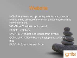 your name
Website
HOME  presenting upcoming events in a calendar
format, sales promotions offers in a slide share format.
Newsletter field.
VISION  The idea behind Avali
PLACE  Gallery
EVENTS  photos and videos from events
COMMUNICATION  e-mail, telephone, address,
map
BLOG  Questions and forum
 