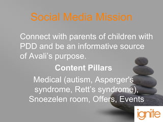your name
Social Media Mission
Connect with parents of children with
PDD and be an informative source
of Avali’s purpose.
Content Pillars
Medical (autism, Asperger's
syndrome, Rett’s syndrome),
Snoezelen room, Offers, Events
 