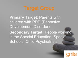 your name
Target Group
Primary Target: Parents with
children with PDD (Pervasive
Development Disorder)
Secondary Target: People working
in the Special Education, Special
Schools, Child Psychiatrists
 