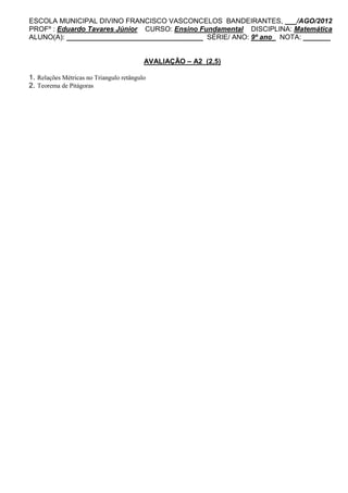ESCOLA MUNICIPAL DIVINO FRANCISCO VASCONCELOS BANDEIRANTES, ___/AGO/2012
PROFº : Eduardo Tavares Júnior CURSO: Ensino Fundamental DISCIPLINA: Matemática
ALUNO(A): ___________________________________ SÉRIE/ ANO: 9º ano NOTA: _______


                                          AVALIAÇÃO – A2 (2,5)

1. Relações Métricas no Triangulo retângulo
2. Teorema de Pitágoras
 