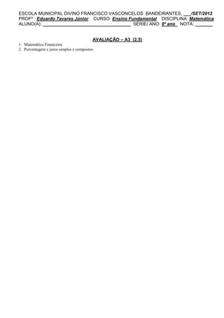 ESCOLA MUNICIPAL DIVINO FRANCISCO VASCONCELOS BANDEIRANTES, ___/SET/2012
PROFº : Eduardo Tavares Júnior CURSO: Ensino Fundamental DISCIPLINA: Matemática
ALUNO(A): ___________________________________ SÉRIE/ ANO: 9º ano NOTA: _______


                                         AVALIAÇÃO – A3 (2,5)
1. Matemática Financeira
2. Porcentagem e juros simples e compostos
 