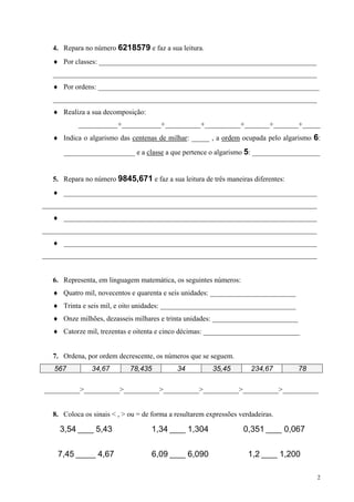 4. Repara no número 6218579 e faz a sua leitura.
  ♦ Por classes: _____________________________________________________________
  __________________________________________________________________________
  ♦ Por ordens: ______________________________________________________________
  __________________________________________________________________________
  ♦ Realiza a sua decomposição:
          ___________+___________+__________+__________+_______+_______+_____
  ♦ Indica o algarismo das centenas de milhar: _____ , a ordem ocupada pelo algarismo 6:

     ____________________ e a classe a que pertence o algarismo 5: ___________________


  5. Repara no número 9845,671 e faz a sua leitura de três maneiras diferentes:
  ♦ _______________________________________________________________________
_____________________________________________________________________________
  ♦ _______________________________________________________________________
_____________________________________________________________________________
  ♦ _______________________________________________________________________
_____________________________________________________________________________


  6. Representa, em linguagem matemática, os seguintes números:
  ♦ Quatro mil, novecentos e quarenta e seis unidades: ________________________
  ♦ Trinta e seis mil, e oito unidades: ______________________________________
  ♦ Onze milhões, dezasseis milhares e trinta unidades: ________________________
  ♦ Catorze mil, trezentas e oitenta e cinco décimas: ___________________________


  7. Ordena, por ordem decrescente, os números que se seguem.
   567         34,67        78,435          34           35,45        234,67       78

__________>__________>__________>__________>__________>__________>__________


  8. Coloca os sinais < , > ou = de forma a resultarem expressões verdadeiras.

    3,54 ____ 5,43                  1,34 ____ 1,304                0,351 ____ 0,067

    7,45 _____ 4,67                 6,09 ____ 6,090                  1,2 ____ 1,200

                                                                                        2
 