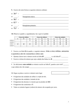 9. Escreve de outra forma os seguintes números ordinais:

  ♦ 34.º -                ____________________________________________________________
  ♦ _____ -               Nonagésimo oitavo.____________________________________________
  ♦ 56.º -                ____________________________________________________________

  ♦ 67.º -                ____________________________________________________________
  ♦ _____ -               Octogésimo primeiro.__________________________________________
  ♦ 75.º -                ____________________________________________________________


  10. Observa o quadro e, seguidamente, faz o que te é pedido:

                    Classe dos milhões            Classe dos milhares         Classe das unidades
                C           D          U      C            D          U   C            D          U
Linha A                               1       0           0          4    5           1          0
Linha B                                       9           5          2    0           0          6
Linha C         3          8          5       6           5          0    9           9          9
Linha D



          Escreve, na linha D do quadro, o seguinte número: Vinte e cinco milhões, seiscentos
  e quarenta e oito mil, novecentos e vinte e seis
          Quantas classes tem o número escrito na linha B? _________ e o da linha C? _________
          Escreve a leitura do número que seja a adição das linhas A e B. ____________________
  __________________________________________________________________________
          Se adicionares uma unidade ao número escrito na linha C, quantos zeros terá? _______
  e que ordens eles vão ocupar ___________________________________________________



  11. Segue as pistas e escreve o número neste lugar

          O algarismo das unidades de milhar é o triplo de três.
          O algarismo das unidades é metade de dez.
          O algarismo das dezenas é o mesmo que no produto de 8x9.
          O algarismo das centésimas é 5.
          Todos os restantes lugares (ordens) do número são ocupados por zeros.




                                                                                                      3
 