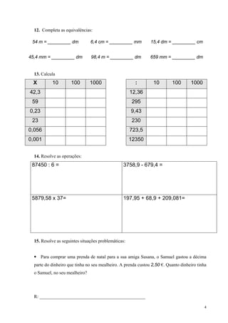 12. Completa as equivalências:

 54 m = _________ dm            6,4 cm = _________ mm          15,4 dm = _________ cm


45,4 mm = _________ dm          98,4 m = _________ dm          659 mm = _________ dm


  13. Calcula
 X          10        100       1000                    :        10       100       1000
42,3                                                  12,36
 59                                                    295
0,23                                                  9,43
 23                                                    230
0,056                                                 723,5
0,001                                                 12350


  14. Resolve as operações:
 87450 : 6 =                                     3758,9 - 679,4 =




 5879,58 x 37=                                   197,95 + 68,9 + 209,081=




  15. Resolve as seguintes situações problemáticas:


       Para comprar uma prenda de natal para a sua amiga Susana, o Samuel gastou a décima
  parte do dinheiro que tinha no seu mealheiro. A prenda custou 2,50 €. Quanto dinheiro tinha
  o Samuel, no seu mealheiro?




  R: ______________________________________________

                                                                                           4
 