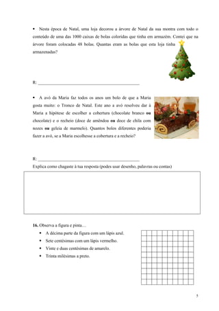 Nesta época de Natal, uma loja decorou a árvore de Natal da sua montra com todo o
conteúdo de uma das 1000 caixas de bolas coloridas que tinha em armazém. Contei que na
árvore foram colocadas 48 bolas. Quantas eram as bolas que esta loja tinha
armazenadas?




R: ______________________________________________


   A avó da Maria faz todos os anos um bolo de que a Maria
gosta muito: o Tronco de Natal. Este ano a avó resolveu dar à
Maria a hipótese de escolher a cobertura (chocolate branco ou
chocolate) e o recheio (doce de amêndoa ou doce de chila com
nozes ou geleia de marmelo). Quantos bolos diferentes poderia
fazer a avó, se a Maria escolhesse a cobertura e a recheio?




R: ______________________________________________
Explica como chagaste à tua resposta (podes usar desenho, palavras ou contas)




16. Observa a figura e pinta…
       A décima parte da figura com um lápis azul.
       Sete centésimas com um lápis vermelho.
       Vinte e duas centésimas de amarelo.
       Trinta milésimas a preto.




                                                                                     5
 