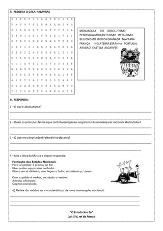 II. RESOLVA O CAÇA-PALAVRAS
III. RESPONDA:
1 – O que é absolutismo?
_______________________________________________________________________________________________
_______________________________________________________________________________________________
2 – Quaisos principaisfatoresque contribuíramparao surgimentodasmonarquiasnacionaisabsolutistas?
_______________________________________________________________________________________________
_______________________________________________________________________________________________
3 – O que era a teoria do direito divino dos reis?
_______________________________________________________________________________________________
________________________________________________________________________________________
4 – Leia a letra da Música e depois responda:
_______________________________________________________________________________________
_______________________________________________________________________________________
_______________________________________________________________________________________
“O Estado Sou Eu”
Luís XIV, rei da França
MONARQUIA REI ABSOLUTISMO
PENINSULA MERCANTILISMO METALISMO
BULIONISMO IBERICA GRANADA NAVARRA
FRANÇA INGLATERRA ESPANHA PORTUGAL
ARAGAO CASTELA ALGARVES
 