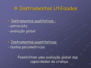  Instrumentos Utilizados
 Instrumentos qualitativos :
- entrevista
- avaliação global
 Instrumentos quantitativos:
- testes psicométricos
Possibilitam uma avaliação global das
capacidades da criança.
 