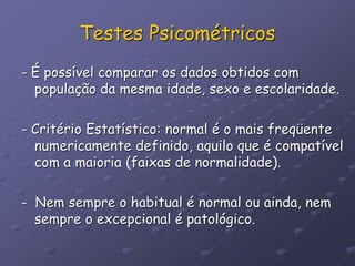 Testes Psicométricos
- É possível comparar os dados obtidos com
população da mesma idade, sexo e escolaridade.
- Critério Estatístico: normal é o mais freqüente
numericamente definido, aquilo que é compatível
com a maioria (faixas de normalidade).
- Nem sempre o habitual é normal ou ainda, nem
sempre o excepcional é patológico.
 