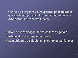 - Séries de perguntas e respostas padronizadas
que medem o potencial do indivíduo em áreas
intelectuais diferentes, como:
 nível de informação sobre assuntos gerais
 interação com o meio ambiente
 capacidade de solucionar problemas cotidianos
 