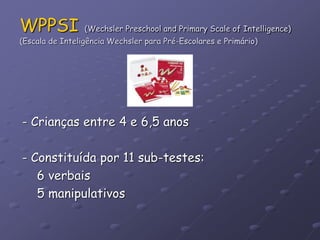 WPPSI (Wechsler Preschool and Primary Scale of Intelligence)
(Escala de Inteligência Wechsler para Pré-Escolares e Primário)
- Crianças entre 4 e 6,5 anos
- Constituída por 11 sub-testes:
6 verbais
5 manipulativos
 