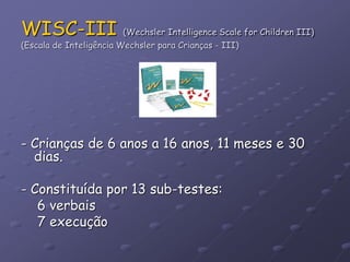 WISC-III (Wechsler Intelligence Scale for Children III)
(Escala de Inteligência Wechsler para Crianças - III)
- Crianças de 6 anos a 16 anos, 11 meses e 30
dias.
- Constituída por 13 sub-testes:
6 verbais
7 execução
 