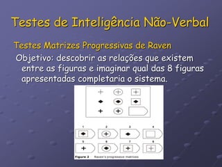Testes de Inteligência Não-Verbal
Testes Matrizes Progressivas de Raven
Objetivo: descobrir as relações que existem
entre as figuras e imaginar qual das 8 figuras
apresentadas completaria o sistema.
 
