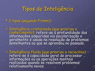 Tipos de Inteligência
* 2 tipos (segundo Primmi):
 Inteligência cristalizada (que prioriza o
conhecimento): refere-se à profundidade das
informações adquiridas via escolarização e
geralmente é usada na resolução de problemas
semelhantes ao que se aprendeu no passado.
 Inteligência fluida (que prioriza o raciocínio):
refere-se à capacidade geral de processar
informações ou as operações mentais
realizadas quando se resolvem problemas
relativamente novos.
 