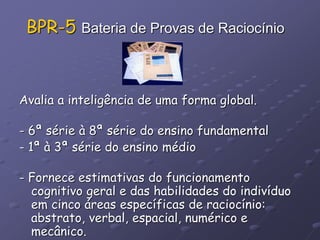 BPR-5 Bateria de Provas de Raciocínio
Avalia a inteligência de uma forma global.
- 6ª série à 8ª série do ensino fundamental
- 1ª à 3ª série do ensino médio
- Fornece estimativas do funcionamento
cognitivo geral e das habilidades do indivíduo
em cinco áreas específicas de raciocínio:
abstrato, verbal, espacial, numérico e
mecânico.
 