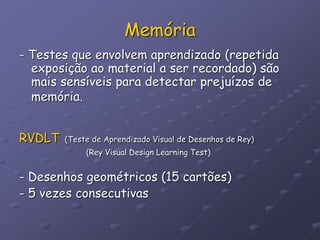 Memória
- Testes que envolvem aprendizado (repetida
exposição ao material a ser recordado) são
mais sensíveis para detectar prejuízos de
memória.
RVDLT (Teste de Aprendizado Visual de Desenhos de Rey)
(Rey Visual Design Learning Test)
- Desenhos geométricos (15 cartões)
- 5 vezes consecutivas
 