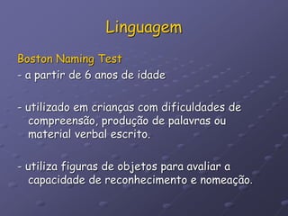 Linguagem
Boston Naming Test
- a partir de 6 anos de idade
- utilizado em crianças com dificuldades de
compreensão, produção de palavras ou
material verbal escrito.
- utiliza figuras de objetos para avaliar a
capacidade de reconhecimento e nomeação.
 