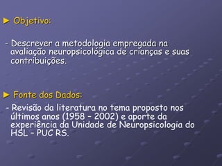 ► Objetivo:
- Descrever a metodologia empregada na
avaliação neuropsicológica de crianças e suas
contribuições.
► Fonte dos Dados:
- Revisão da literatura no tema proposto nos
últimos anos (1958 – 2002) e aporte da
experiência da Unidade de Neuropsicologia do
HSL – PUC RS.
 