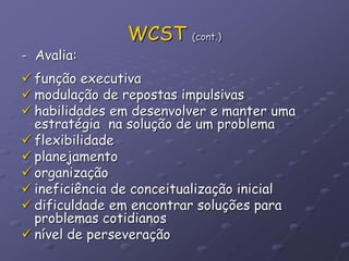 WCST (cont.)
- Avalia:
 função executiva
 modulação de repostas impulsivas
 habilidades em desenvolver e manter uma
estratégia na solução de um problema
 flexibilidade
 planejamento
 organização
 ineficiência de conceitualização inicial
 dificuldade em encontrar soluções para
problemas cotidianos
 nível de perseveração
 