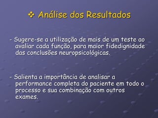  Análise dos Resultados
- Sugere-se a utilização de mais de um teste ao
avaliar cada função, para maior fidedignidade
das conclusões neuropsicológicas.
- Salienta a importância de analisar a
performance completa do paciente em todo o
processo e sua combinação com outros
exames.
 