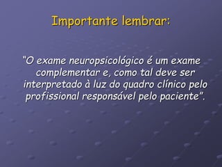 Importante lembrar:
“O exame neuropsicológico é um exame
complementar e, como tal deve ser
interpretado à luz do quadro clínico pelo
profissional responsável pelo paciente”.
 