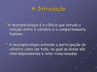  Introdução
*A neuropsicologia é a ciência que estuda a
relação entre o cérebro e o comportamento
humano.
* A neuropsicologia entende a participação do
cérebro como um todo, no qual as áreas são
interdependentes e inter-relacionadas.
 