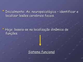 * Inicialmente: Av. neuropsicológica – identificar e
localizar lesões cerebrais focais.
* Hoje: baseia-se na localização dinâmica de
funções.
Sistema funcional
 