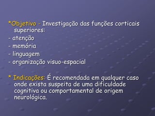 *Objetivo - Investigação das funções corticais
superiores:
- atenção
- memória
- linguagem
- organização visuo-espacial
* Indicações: É recomendada em qualquer caso
onde exista suspeita de uma dificuldade
cognitiva ou comportamental de origem
neurológica.
 