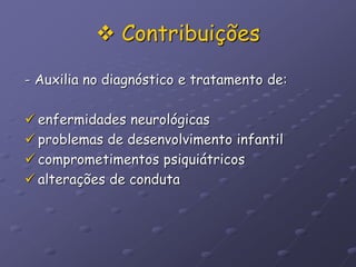 Contribuições
- Auxilia no diagnóstico e tratamento de:
 enfermidades neurológicas
 problemas de desenvolvimento infantil
 comprometimentos psiquiátricos
 alterações de conduta
 