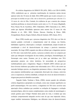  
	
  
10	
  
Os critérios diagnósticos do DSM-IV-TR (APA, 2002) e do CID-10 (WHO,
1992), estabelecem que as primeiras manifestações do transtorno autista devam
aparecer antes dos 36 meses de idade. Klin (2006) aponta que os pais começam a se
preocupar na medida em que a fala não se desenvolve, geralmente por volta dos 12 e
18 meses de vida do filho. Contudo, há evidências de que a maioria das crianças
manifesta problemas no desenvolvimento social entre os 12 e 24 meses (Baghdadli,
Picot, Pascal, Pry & Aussilloux, 2003; Chakrabarti, 2009; Chawarska et al., 2007),
sendo que algumas dificuldades aparecem antes mesmo dos 12 meses de vida
(Maestro et al., 2001, 2002; Werner, Dawson, Osterling & Dinno, 2000;
Zwaigenbaum, Bryson, Rogers, Roberts, Brian & Szatmari, 2005; Zanon, 2011).
Bosa (1998) ressalta que o processo diagnóstico dos TEA deve ser feito de
maneira gradual, evolvendo o comportamento atual da criança, sua história,
habilidades cognitivas, observações e avaliação estandardizada, sempre levando em
consideração o nível de desenvolvimento da criança e possíveis transtornos
associados. De Jorge (2003) expande esta idéia ao afirmar que o diagnóstico preciso
do TEA não é uma tarefa fácil, porém, o processo avaliativo deve ser composto por
ações que abarquem investigações da área médica, psicológica, fonoaudiológica, da
fisioterapia entre outras. Portanto, por já se saber que indivíduos com TEA
apresentam prejuízo em vários domínios, há necessidade de perspectivas
multidisciplinares para o diagnóstico. Magyar e Pandolfi (2007) referem que por
haver diversas síndromes que podem estar relacionadas com o TEA e não existir um
marcador biológico preciso, seu diagnóstico permanece clínico, e dessa forma, exige
uma proposta multidisciplinar que compreenda observação das crianças, entrevista
com os responsáveis, histórico detalhado, avaliação dos níveis de desenvolvimento e
triagem para possíveis distúrbios associados.
Segundo Gadia, Tuchman e Rotta, (2004), mesmo quando são utilizados
critérios diagnósticos apropriados na avaliação, existe uma variação significativa no
perfil sintomatológico. Por esse motivo, o diagnóstico do TEA deve envolver uma
apreciação clínica cuidadosa que considere as avaliações de linguagem e avaliação
neuropsicológica, além de exames complementares como estudos de neuroimagem e
estudo genético para X-frágil. Partindo deste ponto de vista, é evidente que uma
avaliação comportamental adequada envolva mais do que uma impressão clínica;
requer também instrumentos fidedignos, nas diferentes áreas do desenvolvimento
 