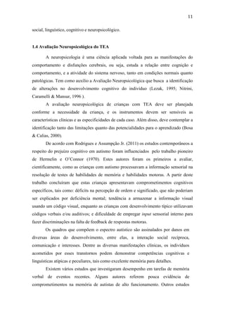  
	
  
11	
  
social, linguístico, cognitivo e neuropsicológico.
1.4 Avaliação Neuropsicológica do TEA
A neuropsicologia é uma ciência aplicada voltada para as manifestações do
comportamento e disfunções cerebrais, ou seja, estuda a relação entre cognição e
comportamento, e a atividade do sistema nervoso, tanto em condições normais quanto
patológicas. Tem como auxílio a Avaliação Neuropsicológica que busca a identificação
de alterações no desenvolvimento cognitivo do indivíduo (Lezak, 1995; Nitrini,
Caramelli & Mansur, 1996 ).
A avaliação neuropsicológica de crianças com TEA deve ser planejada
conforme a necessidade da criança, e os instrumentos devem ser sensíveis as
características clínicas e as especificidades de cada caso. Além disso, deve contemplar a
identificação tanto das limitações quanto das potencialidades para o aprendizado (Bosa
& Calias, 2000).
De acordo com Rodrigues e Assumpção Jr. (2011) os estudos contemporâneos a
respeito do prejuízo cognitivo em autismo foram influenciados pelo trabalho pioneiro
de Hermelin e O’Connor (1970). Estes autores foram os primeiros a avaliar,
cientificamente, como as crianças com autismo processavam a informação sensorial na
resolução de testes de habilidades de memória e habilidades motoras. A partir deste
trabalho concluíram que estas crianças apresentavam comprometimentos cognitivos
específicos, tais como: déficits na percepção de ordem e significado, que não poderiam
ser explicados por deficiência mental; tendência a armazenar a informação visual
usando um código visual, enquanto as crianças com desenvolvimento típico utilizavam
códigos verbais e/ou auditivos; e dificuldade de empregar input sensorial interno para
fazer discriminações na falta de feedback de respostas motoras.
Os quadros que compõem o espectro autístico são assinalados por danos em
diversas áreas do desenvolvimento, entre elas, a interação social recíproca,
comunicação e interesses. Dentre as diversas manifestações clínicas, os indivíduos
acometidos por esses transtornos podem demonstrar competências cognitivas e
linguísticas atípicas e peculiares, tais como excelente memória para detalhes.
Existem vários estudos que investigaram desempenho em tarefas de memória
verbal de eventos recentes. Alguns autores referem pouca evidência de
comprometimentos na memória de autistas de alto funcionamento. Outros estudos
 