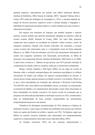  
	
  
12	
  
apontam prejuízos, especialmente em autistas com déficit intelectual (Bowler,
Gardiner & Berthollier, 2004; Scheuer & Andrade, 2007). Segundo Volkmar, Klin e
Cohen (1997 citado por Rodrigues & Assumpção Jr., 2011), a memória depende da
junção de diversos processos cognitivos (como a atenção dirigida, a linguagem e
habilidade de organização perceptual auditiva e visual) mediados por áreas corticais e
subcorticais do cérebro.
Em sujeitos com transtorno de Asperger, que também integram o espectro
autístico, existem achados que apontam desempenho adequado na memória verbal de
eventos recentes (Diehl, Bennetto & Young, 2006). Por outro lado, pesquisas
comprovam haver prejuízo na recordação de estímulos verbais recentes a partir de
categorias semânticas. Quando estes mesmos indivíduos são solicitados a recontar
eventos recentes não relacionados entre si, o desempenho ocorre de forma adequada
(Mason et. al, 2008). O fato de indivíduos com TEA não armazenarem informações de
acordo com categorias semânticas está relacionado, provavelmente, às falhas de
raciocínio e de compreensão (Bowler, Gardiner & Berthollier, 2004; Harris et. al, 2006).
A partir disso, levanta-se a hipótese de que pessoas com TEA possuem alteração na
compreensão em relação a fatos ou situações, ainda que os memorizem isoladamente.
Borges, Trentini, Bandeira e Dell`Aglio (2008), em um artigo de revisão da
literatura sobre a avaliação neuropsicológica dos transtornos psicológicos na infância
encontraram 26 estudos com enfoque nos aspectos neuropsicológicos do autismo. A
maioria desses estudos apontou prejuízos na função executiva e na memória. Observou-
se que o baixo desempenho nas avaliações que utilizaram o Wisconsin Card Sorting
Test (WCST), bem como déficits nas habilidades sociais, na atenção, na comunicação,
na memória de trabalho e no comportamento direcionado a metas estão relacionadas ao
baixo desempenho nas funções executivas. Na mesma revisão foi constatado que as
pesquisas tem observado peculiaridades na disfunção executiva no TEA, corroborando a
ideia de multiplicidades de áreas cerebrais compreendidas nas manifestações
comportamentais de pessoas com autismo.
Tratando-se da abordagem neuropsicológica do TEA, destaca-se a hipótese de
disfunção executiva, a qual surgiu em função da semelhança entre pessoas que sofreram
lesões em regiões pré-frontais do cérebro e aquelas com TEA. Tal hipótese sugere que
déficits no controle executivo poderiam estar relacionados aos comprometimentos
cognitivos e comportamentais observados nesses indivíduos (Bosa, 2001).
As Funções Executivas (FEs) são um construto multiconceitual e
 