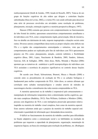  
	
  
13	
  
multicomponencial (Smith & Jonides, 1999; Jurado & Rosselli, 2007). Trata-se de um
grupo de funções cognitivas de alta ordem que dirigem e controlam funções
subordinadas (Stuss & Levine, 2002), e o termo FEs vem sendo utilizado para descrever
uma série de processos envolvidos em atividades como resolução de problemas,
planejamento, iniciação, estimação cognitiva e memória prospectiva (Burgess, 1997).
Duncan (1986) comenta que pessoas com comprometimento no funcionamento
do lobo frontal do cérebro, apresentam características comportamentais semelhantes a
de indivíduos com TEA, como: comportamento rígido, perseveração, falta de iniciativa,
foco no detalhe em detrimento do todo, resposta inapropriada a situações sociais entre
outras. Diversos autores compartilham dessa teoria ao propor relações entre déficits nas
FEs e a rigidez dos comportamentos estereotipados e rotineiros, visto que tais
comportamentos podem ser explicados pelo fato de indivíduos com TEA apresentarem
prejuízo em FEs como: planejamento, atenção, controle inibitório e flexibilidade
cognitiva (Bosa, 2001; Lopez, Nascimento & Bandeira, 2005; Sanders, Johnson,
Garavan, Gill, & Gallagher, 2008). Além disso, Mello, Miranda e Muszkat (2006)
apontam que as tentativas de estabelecer o perfil neuropsicológico de indivíduos com
TEA assinalam a ocorrência de prejuízos significativos no controle dessas funções
cognitivas.
De acordo com Orsati, Schwartzman, Brunoni, Mecca e Macedo (2008) a
conexão entre os procedimentos de avaliação de FEs e os achados biológicos é
fundamental para melhor compreensão do TEA. Além disso, os autores afirmam que
correlação entre achados neuropsicológicos e estudos através de métodos de
neuroimagem elucida o entendimento das redes neurais compreendidas no TEA.
A memória operacional ou de trabalho é responsável pelo armazenamento e
manipulação de informações temporárias úteis a determinadas tarefas cognitivas, que
são mais complexas (Baddeley, 2012). Para Williams, Goldstein e Minshew (2006),
pessoas com diagnóstico de TEA e com inteligência preservada apresentam relativa
inaptidão na memória de trabalho visual complexa, bem como da memória espacial.
Estes autores salientam ainda que o prejuízo da memória de trabalho espacial está
relacionado à quantidade de informação que é demandada dessa memória.
O déficit no funcionamento da memória de trabalho contribui para dificuldades
na função adaptativa como a comunicação social e as habilidades na resolução de
problemas que requerem a capacidade de planejamento, organização, manutenção de
sequencias lógicas, na busca de estratégias para resolução de problemas, etc. (Rodrigues
 