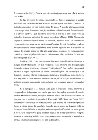 
	
  
14	
  
& Assumpção Jr., 2011). Nota-se que este constructo apresenta uma relação estreita
com as FEs.
Há três processos de atenção relacionados às funções executivas: a atenção
sustentada, que é responsável pela prontidão necessária para identificar e responder a
estímulos ambientais por um período longo de tempo. A atenção alternada, definida
como a capacidade de manter a atenção em dois ou mais estímulos de forma alternada.
E a atenção seletiva, que possibilita direcionar a atenção a uma única fonte de
estímulos, ignorando estímulos de menor importância (Miotto, 2012). No que diz
respeito à divisão da atenção diante de estímulos, pesquisas com TEA demonstram
comprometimentos, uma vez que existe uma dificuldade dos dois hemisférios cerebrais
em trabalharem de forma independente. Estes achados apontam para a dificuldade de
pessoas do espectro autista em lidar com experiências sensoriais. Os comportamentos
repetitivos e estereotipados, assim como o isolamento social seriam formas de lidar com
esta limitação (Belsky, 2010).
Medeiros (2011), com base em uma abordagem neurofisiológica afirma que a
atenção de indivíduos com TEA está “suspensa”, o que promove uma desorganização
de estados bastante primitivos - o chamado “vazio psíquico”. Este estado é comparado à
epilepsia e sugere implicações de fatores neurofisiológicos. As estereotipias e as
dispersões sensórias estariam relacionadas à tentativa de controlar, de forma repetitiva,
seus objetivos. A atenção como forma de orientação em relação aos estímulos do
ambiente apresenta uma relação muito próxima com o processo perceptivo (Benedet,
2002).
Já a percepção é a maneira pela qual o organismo coleta, interpreta e
compreende as informações que recebe, por meio dos órgãos sensoriais do mundo
exterior. O desenvolvimento perceptual ocorre de acordo com a idade é decorrente da
interação com o ambiente (Assumpção & Kuczynski, 2007). Sobre isso, Dunas (2011)
comenta que a dificuldade por parte das pessoas com autismo em identificar expressões
faciais e, dessa forma, de reconhecer intenção e/ou o desejo de terceiros pode ser
decorrente desta disfunção. Além disso, existe uma grande dificuldade em imitar gestos
e ações. Esta característica pode acarretar prejuízo no estabelecimento das relações,
visto que a imitação possibilita que a criança compreenda seu mundo, explorando-o e
aprenda a lidar com as suas emoções e com as dos outros.
 