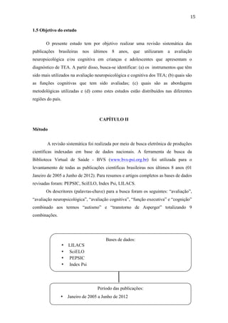  
	
  
15	
  
1.5 Objetivo do estudo
O presente estudo tem por objetivo realizar uma revisão sistemática das
publicações brasileiras nos últimos 8 anos, que utilizaram a avaliação
neuropsicológica e/ou cognitiva em crianças e adolescentes que apresentam o
diagnóstico de TEA. A partir disso, busca-se identificar: (a) os instrumentos que têm
sido mais utilizados na avaliação neuropsicológica e cognitiva dos TEA; (b) quais são
as funções cognitivas que tem sido avaliadas; (c) quais são as abordagens
metodológicas utilizadas e (d) como estes estudos estão distribuídos nas diferentes
regiões do país.
CAPÍTULO II
Método
A revisão sistemática foi realizada por meio de busca eletrônica de produções
científicas indexadas em base de dados nacionais. A ferramenta de busca da
Biblioteca Virtual de Saúde - BVS (www.bvs-psi.org.br) foi utilizada para o
levantamento de todas as publicações científicas brasileiras nos últimos 8 anos (01
Janeiro de 2005 a Junho de 2012). Para resumos e artigos completos as bases de dados
revisadas foram: PEPSIC, SciELO, Index Psi, LILACS.
Os descritores (palavras-chave) para a busca foram os seguintes: “avaliação”,
“avaliação neuropsicológica”, “avaliação cognitiva”, “função executiva” e “cognição”
combinado aos termos “autismo” e “transtorno de Asperger” totalizando 9
combinações.
Bases de dados:
• LILACS
• SciELO
• PEPSIC
• Index Psi
Período das publicações:
• Janeiro de 2005 a Junho de 2012
	
  
 