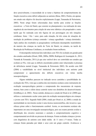  
	
  
23	
  
deve possivelmente, à necessidade de se testar a hipótese de comprometimento da
função executiva como déficit subjacente ao autismo (Bosa, 2001). Porém, em apenas
um estudo este objetivo foi descrito explicitamente (Luppi, Tamanaha & Perissinoto,
2005). Neste artigo foram selecionadas duas tarefas para avaliar as funções
executivas: a Torre de Hanói, que consiste no planejamento e na realização de uma
sequência de movimentos para criação de uma torre idêntica a do pesquisador e outra
tarefa que foi realizada com três figuras de um personagem em três situações
cotidianas: fome / frio / sono; para cada situação, há três cenas de situações de
resolução de problema (criança comendo / criança agasalhada / criança dormindo).
Após análise dos resultados os pesquisadores verificaram desempenho insatisfatório
da maioria das crianças na tarefa da Torre de Hanói; no entanto, na tarefa de
Resolução de Problemas Cotidianos, os resultados foram melhores.
O desempenho intelectual dos indivíduos com TEA foi avaliado em grande parte
dos estudos analisados (Orsati, 2008, 2009a, 2009b; Rodrigues & Assumpção Jr., 2011;
Varanda & Fernandes, 2011) já que esta variável deve ser controlada nos estudos que
avaliam as FEs, visto que os déficits encontrados podem estar relacionados à presença
de deficiência mental (Luppi, Tamanaha & Perissinoto 2005). De acordo com Hill
(2004) a variabilidade no nível intelectual dos indivíduos com autismo pode
comprometer o aparecimento dos déficits executivos em várias tarefas
neuropsicológicas.
Alguns trabalhos parecem ter indicado novos caminhos e possibilidades de
avaliação dos TEA, visto que a análise dos movimentos oculares como instrumento de
avaliação neuropsicológica permite a compreensão dos mecanismos de resposta
motora, bem como o efeito desse controle motor nos distúrbios do desenvolvimento
(Goldberg et. al, 2002) . Nesse sentido, destaca-se o estudo de Orsati et al. (2008) que
utilizou o rastreamento ocular como parte da avaliação neuropsicológica em crianças
e jovens com TEA. Segundo Stahl (2004, citado por Orsati et. al, 2008) o estudo de
anormalidade no movimento ocular é uma técnica neurocientífica, não invasiva e que
oferece pistas sobre o funcionamento cerebral. Assim, os movimentos oculares são
importantes em uma investigação neuropsicológica, pois seu exame permite avaliar a
distribuição dos circuitos neuronais e assinala o comprometimento cognitivo e
comportamental envolvido no processo de doenças. Foram avaliadas crianças e jovens
com diagnóstico de autismo com idade média de 11 anos e 9 meses. Todas as
crianças foram pareadas por idade e sexo com um grupo controle. Avaliou-se a
 