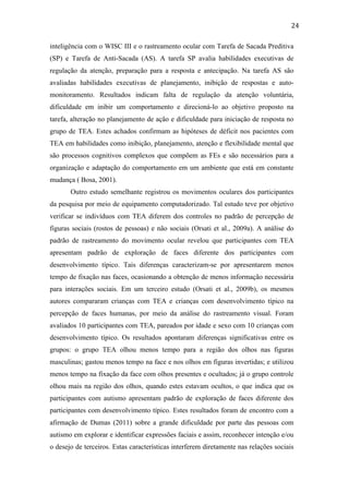  
	
  
24	
  
inteligência com o WISC III e o rastreamento ocular com Tarefa de Sacada Preditiva
(SP) e Tarefa de Anti-Sacada (AS). A tarefa SP avalia habilidades executivas de
regulação da atenção, preparação para a resposta e antecipação. Na tarefa AS são
avaliadas habilidades executivas de planejamento, inibição de respostas e auto-
monitoramento. Resultados indicam falta de regulação da atenção voluntária,
dificuldade em inibir um comportamento e direcioná-lo ao objetivo proposto na
tarefa, alteração no planejamento de ação e dificuldade para iniciação de resposta no
grupo de TEA. Estes achados confirmam as hipóteses de déficit nos pacientes com
TEA em habilidades como inibição, planejamento, atenção e flexibilidade mental que
são processos cognitivos complexos que compõem as FEs e são necessários para a
organização e adaptação do comportamento em um ambiente que está em constante
mudança ( Bosa, 2001).
Outro estudo semelhante registrou os movimentos oculares dos participantes
da pesquisa por meio de equipamento computadorizado. Tal estudo teve por objetivo
verificar se indivíduos com TEA diferem dos controles no padrão de percepção de
figuras sociais (rostos de pessoas) e não sociais (Orsati et al., 2009a). A análise do
padrão de rastreamento do movimento ocular revelou que participantes com TEA
apresentam padrão de exploração de faces diferente dos participantes com
desenvolvimento típico. Tais diferenças caracterizam-se por apresentarem menos
tempo de fixação nas faces, ocasionando a obtenção de menos informação necessária
para interações sociais. Em um terceiro estudo (Orsati et al., 2009b), os mesmos
autores compararam crianças com TEA e crianças com desenvolvimento típico na
percepção de faces humanas, por meio da análise do rastreamento visual. Foram
avaliados 10 participantes com TEA, pareados por idade e sexo com 10 crianças com
desenvolvimento típico. Os resultados apontaram diferenças significativas entre os
grupos: o grupo TEA olhou menos tempo para a região dos olhos nas figuras
masculinas; gastou menos tempo na face e nos olhos em figuras invertidas; e utilizou
menos tempo na fixação da face com olhos presentes e ocultados; já o grupo controle
olhou mais na região dos olhos, quando estes estavam ocultos, o que indica que os
participantes com autismo apresentam padrão de exploração de faces diferente dos
participantes com desenvolvimento típico. Estes resultados foram de encontro com a
afirmação de Dumas (2011) sobre a grande dificuldade por parte das pessoas com
autismo em explorar e identificar expressões faciais e assim, reconhecer intenção e/ou
o desejo de terceiros. Estas características interferem diretamente nas relações sociais
 